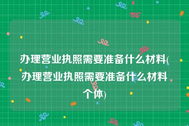 办理营业执照需要准备什么材料(办理营业执照需要准备什么材料个体)