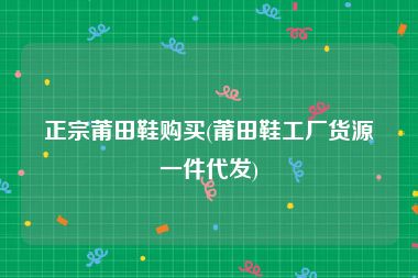 正宗莆田鞋购买(莆田鞋工厂货源一件代发)