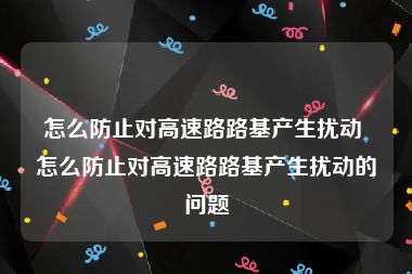 怎么防止对高速路路基产生扰动 怎么防止对高速路路基产生扰动的问题