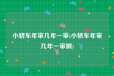 小轿车年审几年一审(小轿车年审几年一审啊)