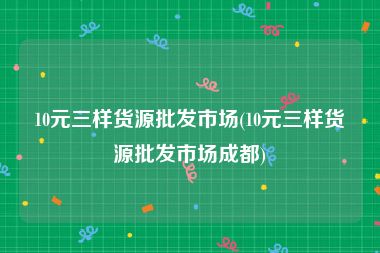10元三样货源批发市场(10元三样货源批发市场成都)