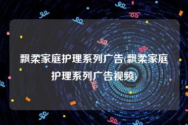 飘柔家庭护理系列广告(飘柔家庭护理系列广告视频)