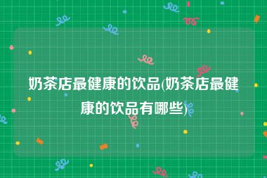 奶茶店最健康的饮品(奶茶店最健康的饮品有哪些)