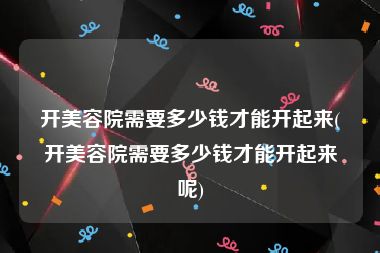 开美容院需要多少钱才能开起来(开美容院需要多少钱才能开起来呢)
