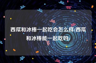 西瓜和冰棒一起吃会怎么样(西瓜和冰棒能一起吃吗)