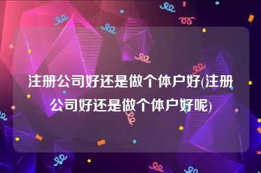 注册公司好还是做个体户好(注册公司好还是做个体户好呢)