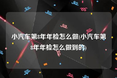 小汽车第8年年检怎么做(小汽车第8年年检怎么做到的)