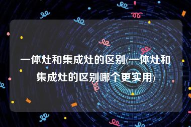 一体灶和集成灶的区别(一体灶和集成灶的区别哪个更实用)
