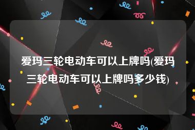 爱玛三轮电动车可以上牌吗(爱玛三轮电动车可以上牌吗多少钱)
