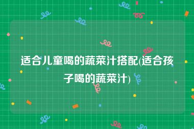 适合儿童喝的蔬菜汁搭配(适合孩子喝的蔬菜汁)