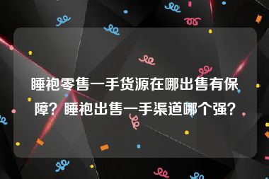 睡袍零售一手货源在哪出售有保障？睡袍出售一手渠道哪个强？