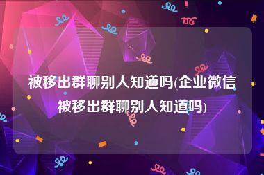 被移出群聊别人知道吗(企业微信被移出群聊别人知道吗)