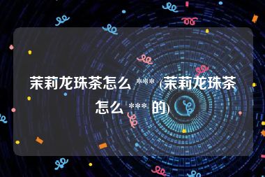 茉莉龙珠茶怎么 *** (茉莉龙珠茶怎么 *** 的)