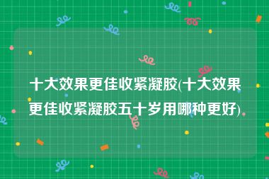 十大效果更佳收紧凝胶(十大效果更佳收紧凝胶五十岁用哪种更好)