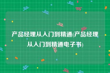 产品经理从入门到精通(产品经理从入门到精通电子书)