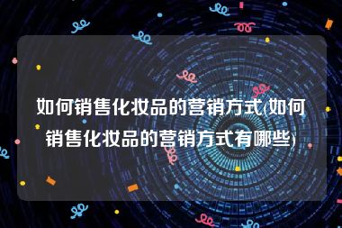 如何销售化妆品的营销方式(如何销售化妆品的营销方式有哪些)