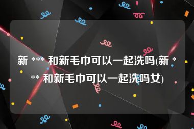 新 *** 和新毛巾可以一起洗吗(新 *** 和新毛巾可以一起洗吗女)