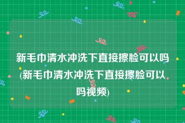 新毛巾清水冲洗下直接擦脸可以吗(新毛巾清水冲洗下直接擦脸可以吗视频)