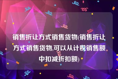 销售折让方式销售货物(销售折让方式销售货物,可以从计税销售额中扣减折扣额)