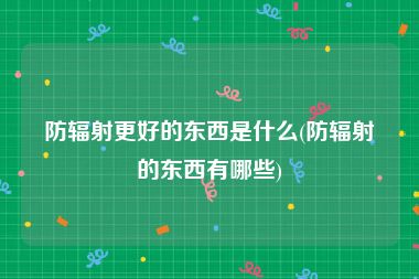 防辐射更好的东西是什么(防辐射的东西有哪些)