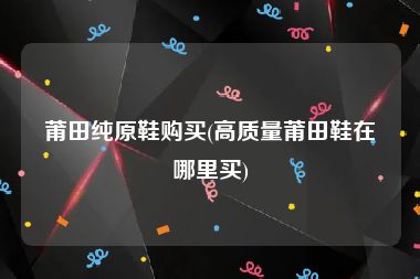莆田纯原鞋购买(高质量莆田鞋在哪里买)