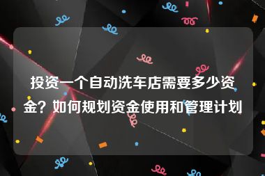 投资一个自动洗车店需要多少资金？如何规划资金使用和管理计划