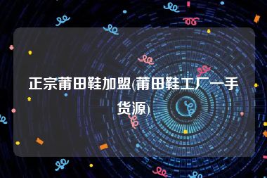 正宗莆田鞋加盟(莆田鞋工厂一手货源)