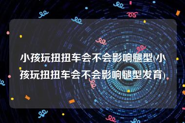 小孩玩扭扭车会不会影响腿型(小孩玩扭扭车会不会影响腿型发育)