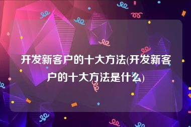 开发新客户的十大方法(开发新客户的十大方法是什么)