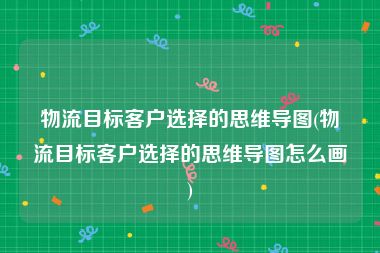 物流目标客户选择的思维导图(物流目标客户选择的思维导图怎么画)