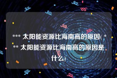  *** 太阳能资源比海南高的原因( *** 太阳能资源比海南高的原因是什么)