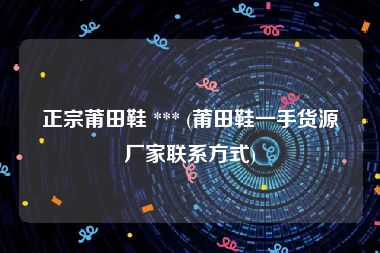 正宗莆田鞋 *** (莆田鞋一手货源厂家联系方式)