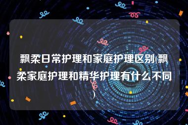 飘柔日常护理和家庭护理区别(飘柔家庭护理和精华护理有什么不同)