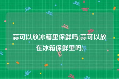 蒜可以放冰箱里保鲜吗(蒜可以放在冰箱保鲜里吗)