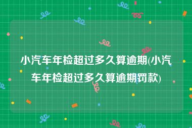 小汽车年检超过多久算逾期(小汽车年检超过多久算逾期罚款)