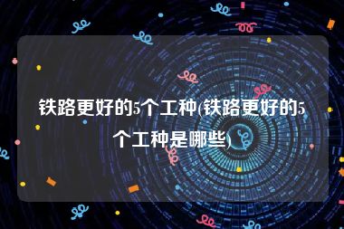 铁路更好的5个工种(铁路更好的5个工种是哪些)