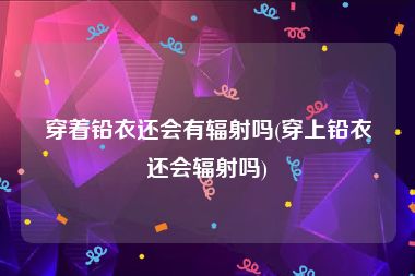 穿着铅衣还会有辐射吗(穿上铅衣还会辐射吗)