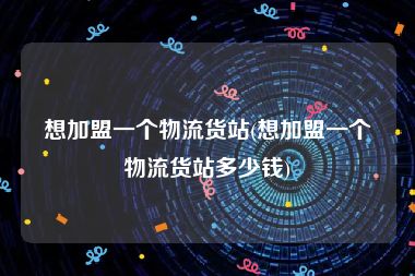 想加盟一个物流货站(想加盟一个物流货站多少钱)