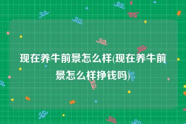 现在养牛前景怎么样(现在养牛前景怎么样挣钱吗)
