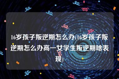 16岁孩子叛逆期怎么办(16岁孩子叛逆期怎么办高一女学生叛逆期啥表现)