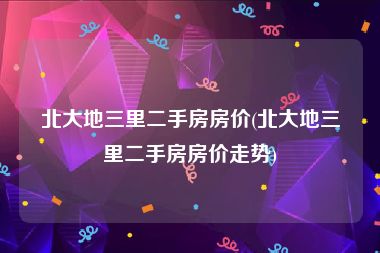 北大地三里二手房房价(北大地三里二手房房价走势)