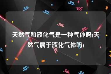 天然气和液化气是一种气体吗(天然气属于液化气体吗)