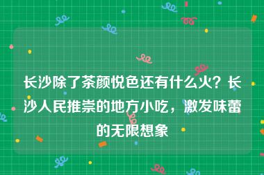 长沙除了茶颜悦色还有什么火？长沙人民推崇的地方小吃，激发味蕾的无限想象