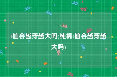 t恤会越穿越大吗(纯棉t恤会越穿越大吗)