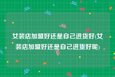 女装店加盟好还是自己进货好(女装店加盟好还是自己进货好呢)