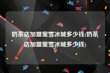 奶茶店加盟蜜雪冰城多少钱(奶茶店加盟蜜雪冰城多少钱)