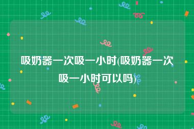 吸奶器一次吸一小时(吸奶器一次吸一小时可以吗)