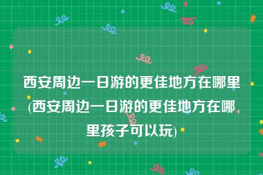 西安周边一日游的更佳地方在哪里(西安周边一日游的更佳地方在哪里孩子可以玩)