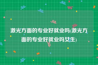 激光方面的专业好就业吗(激光方面的专业好就业吗女生)