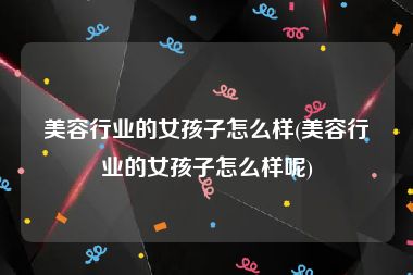 美容行业的女孩子怎么样(美容行业的女孩子怎么样呢)